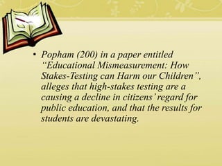• Popham (200) in a paper entitled
“Educational Mismeasurement: How
Stakes-Testing can Harm our Children”,
alleges that high-stakes testing are a
causing a decline in citizens’regard for
public education, and that the results for
students are devastating.
 