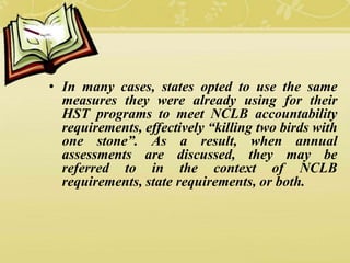 • In many cases, states opted to use the same
measures they were already using for their
HST programs to meet NCLB accountability
requirements, effectively “killing two birds with
one stone”. As a result, when annual
assessments are discussed, they may be
referred to in the context of NCLB
requirements, state requirements, or both.
 