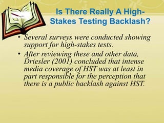 Is There Really A High-
Stakes Testing Backlash?
• Several surveys were conducted showing
support for high-stakes tests.
• After reviewing these and other data,
Driesler (2001) concluded that intense
media coverage of HST was at least in
part responsible for the perception that
there is a public backlash against HST.
 