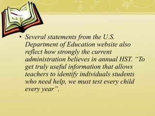 • Several statements from the U.S.
Department of Education website also
reflect how strongly the current
administration believes in annual HST. “To
get truly useful information that allows
teachers to identify individuals students
who need help, we must test every child
every year”.
 