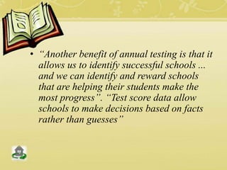 • “Another benefit of annual testing is that it
allows us to identify successful schools ...
and we can identify and reward schools
that are helping their students make the
most progress”. “Test score data allow
schools to make decisions based on facts
rather than guesses”
 