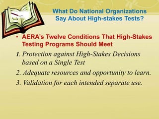 What Do National Organizations
Say About High-stakes Tests?
• AERA’s Twelve Conditions That High-Stakes
Testing Programs Should Meet
1. Protection against High-Stakes Decisions
based on a Single Test
2. Adequate resources and opportunity to learn.
3. Validation for each intended separate use.
 