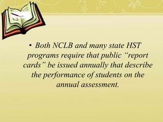 • Both NCLB and many state HST
programs require that public “report
cards” be issued annually that describe
the performance of students on the
annual assessment.
 