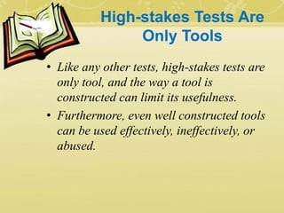 High-stakes Tests Are
Only Tools
• Like any other tests, high-stakes tests are
only tool, and the way a tool is
constructed can limit its usefulness.
• Furthermore, even well constructed tools
can be used effectively, ineffectively, or
abused.
 