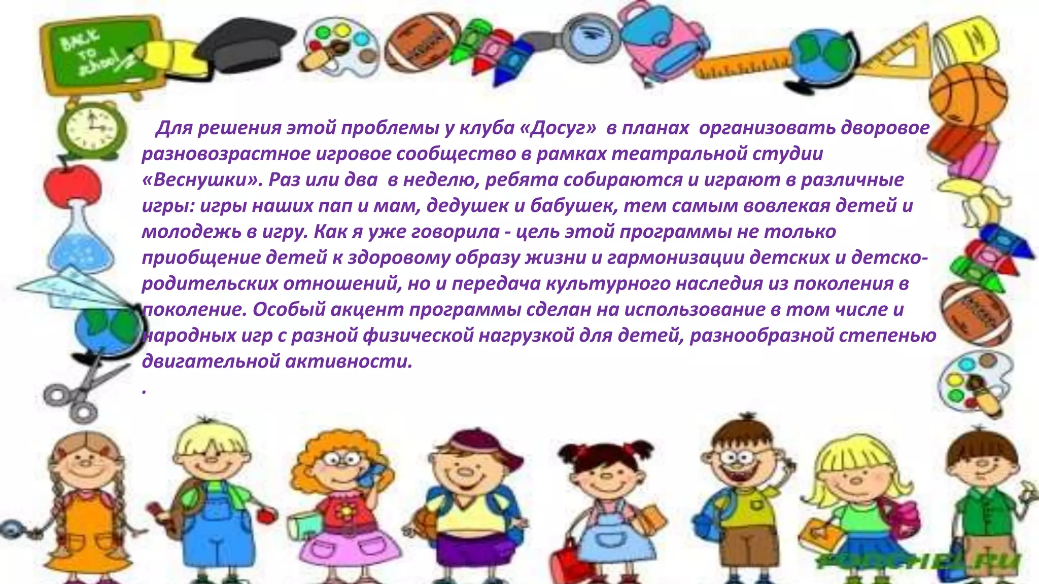 Для решения этой проблемы у клуба «Досуг» в планах организовать дворовое
разновозрастное игровое сообщество в рамках театральной студии
«Веснушки». Раз или два в неделю, ребята собираются и играют в различные
игры: игры наших пап и мам, дедушек и бабушек, тем самым вовлекая детей и
молодежь в игру. Как я уже говорила - цель этой программы не только
приобщение детей к здоровому образу жизни и гармонизации детских и детско-
родительских отношений, но и передача культурного наследия из поколения в
поколение. Особый акцент программы сделан на использование в том числе и
народных игр с разной физической нагрузкой для детей, разнообразной степенью
двигательной активности.
.
 