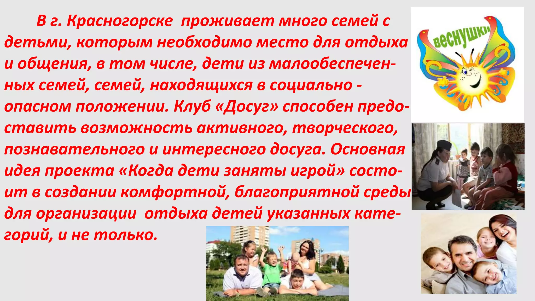 В г. Красногорске проживает много семей с
детьми, которым необходимо место для отдыха
и общения, в том числе, дети из малообеспечен-
ных семей, семей, находящихся в социально -
опасном положении. Клуб «Досуг» способен предо-
ставить возможность активного, творческого,
познавательного и интересного досуга. Основная
идея проекта «Когда дети заняты игрой» состо-
ит в создании комфортной, благоприятной среды
для организации отдыха детей указанных кате-
горий, и не только.
 