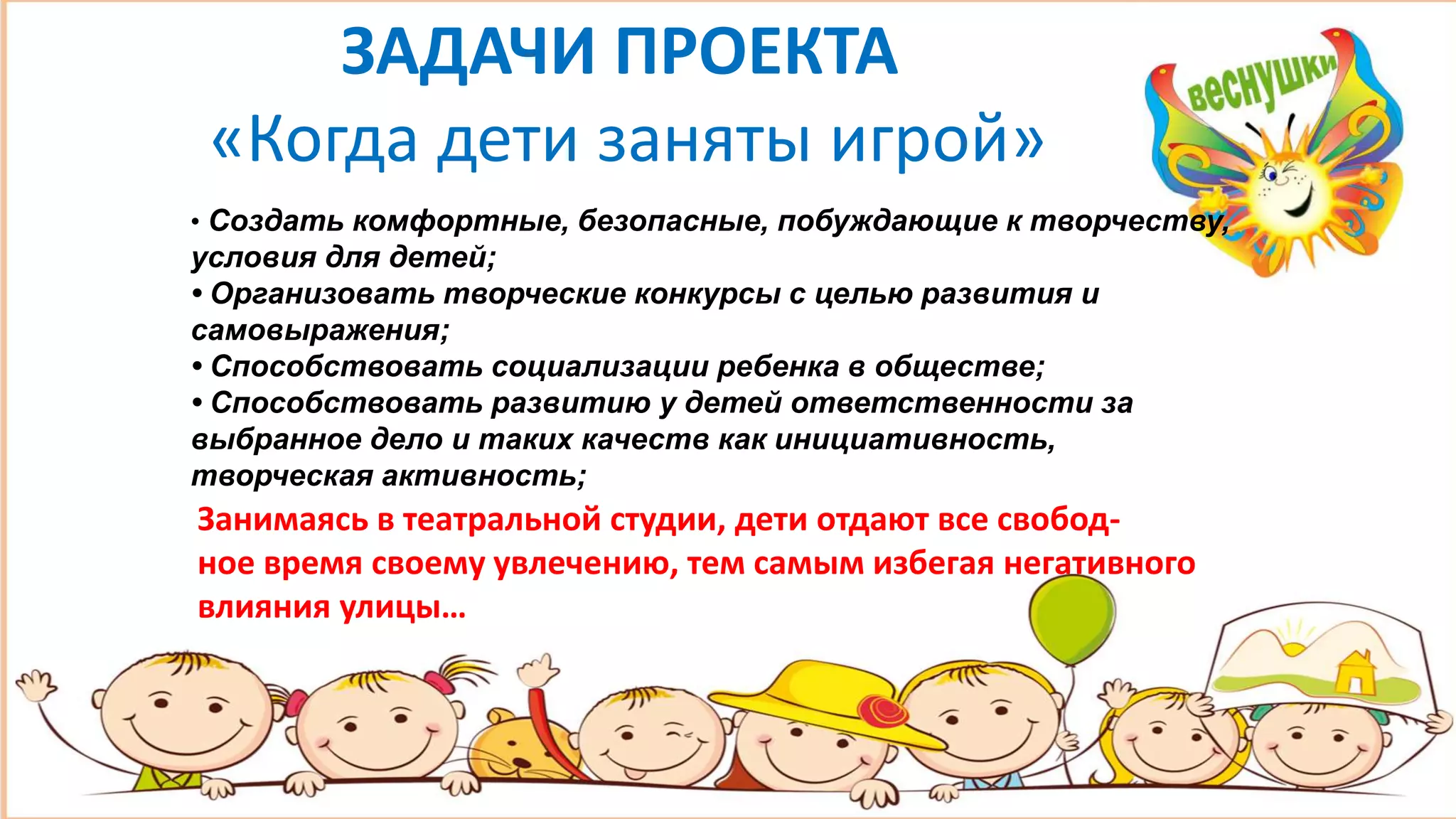 ЗАДАЧИ ПРОЕКТА
«Когда дети заняты игрой»
• Создать комфортные, безопасные, побуждающие к творчеству,
условия для детей;
• Организовать творческие конкурсы с целью развития и
самовыражения;
• Способствовать социализации ребенка в обществе;
• Способствовать развитию у детей ответственности за
выбранное дело и таких качеств как инициативность,
творческая активность;
Занимаясь в театральной студии, дети отдают все свобод-
ное время своему увлечению, тем самым избегая негативного
влияния улицы…
 