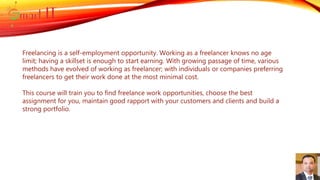 Freelancing is a self-employment opportunity. Working as a freelancer knows no age
limit; having a skillset is enough to start earning. With growing passage of time, various
methods have evolved of working as freelancer; with individuals or companies preferring
freelancers to get their work done at the most minimal cost.
This course will train you to find freelance work opportunities, choose the best
assignment for you, maintain good rapport with your customers and clients and build a
strong portfolio.