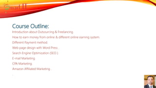 Course Outline:
Introduction about Outsourcing & Freelancing.
How to earn money from online & different online earning system.
Different Payment method.
Web page design with Word Press .
Search Engine Optimization (SEO ).
E-mail Marketing.
CPA Marketing.
Amazon Affiliated Marketing .
.
 