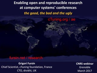 Enabling open and reproducible research
at computer systems' conferences
the good, the bad and the ugly
CNRS webinarCNRS webinar
GrenobleGrenoble
March 2017March 2017
GrigoriGrigori FursinFursin
Chief Scientist, cTuning foundation, FranceChief Scientist, cTuning foundation, France
CTO,CTO, dividitidividiti, UK, UK
fursin.net / researchfursin.net / research
cTuning.org /cTuning.org / aeae
 
