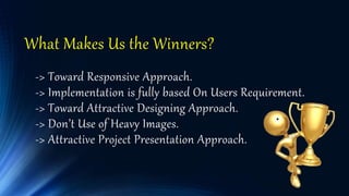 What Makes Us the Winners?
-> Toward Responsive Approach.
-> Implementation is fully based On Users Requirement.
-> Toward Attractive Designing Approach.
-> Don’t Use of Heavy Images.
-> Attractive Project Presentation Approach.
 