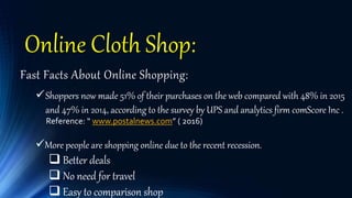 Online Cloth Shop:
Fast Facts About Online Shopping:
Shoppers now made 51% of their purchases on the web compared with 48% in 2015
and 47% in 2014, according to the survey by UPS and analytics firm comScore Inc .
Reference: “ www.postalnews.com” ( 2o16)
More people are shopping online due to the recent recession.
 Better deals
 No need for travel
 Easy to comparison shop
 