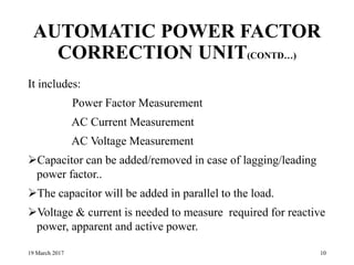 AUTOMATIC POWER FACTOR
CORRECTION UNIT(CONTD…)
It includes:
Power Factor Measurement
AC Current Measurement
AC Voltage Measurement
Capacitor can be added/removed in case of lagging/leading
power factor..
The capacitor will be added in parallel to the load.
Voltage & current is needed to measure required for reactive
power, apparent and active power.
19 March 2017 10
 