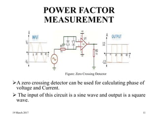 POWER FACTOR
MEASUREMENT
A zero crossing detector can be used for calculating phase of
voltage and Current.
 The input of this circuit is a sine wave and output is a square
wave.
19 March 2017 11
Figure: Zero Crossing Detector
 