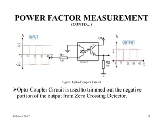 POWER FACTOR MEASUREMENT
(CONTD…)
Opto-Coupler Circuit is used to trimmed out the negative
portion of the output from Zero Crossing Detector.
19 March 2017 12
Figure: Opto-Coupler Circuit
 