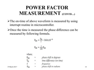 POWER FACTOR
MEASUREMENT (CONTD…)
The on-time of above waveform is measured by using
interrupt routine in microcontroller.
Once the time is measured the phase difference can be
measured by following formula.
19 March 2017 14
 