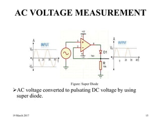 AC VOLTAGE MEASUREMENT
AC voltage converted to pulsating DC voltage by using
super diode.
19 March 2017 15
Figure: Super Diode
 