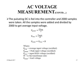 AC VOLTAGE
MEASUREMENT(CONTD…)
The pulsating DC is fed into the controller and 2000 samples
were taken. All the samples were added and divided by
2000 to get average input voltage.
19 March 2017 17
 