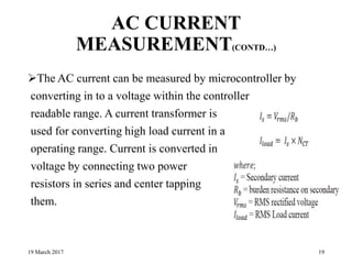 AC CURRENT
MEASUREMENT(CONTD…)
The AC current can be measured by microcontroller by
converting in to a voltage within the controller
readable range. A current transformer is
used for converting high load current in a safe
operating range. Current is converted in
voltage by connecting two power
resistors in series and center tapping
them.
19 March 2017 19
 