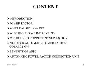 CONTENT
INTRODUCTION
POWER FACTOR
WHAT CAUSES LOW PF?
WHY SHOULD WE IMPROVE PF?
METHODS TO CORRECT POWER FACTOR
NEED FOR AUTOMATIC POWER FACTOR
CORRECTION
BENEFITS OF APFC
AUTOMATIC POWER FACTOR CORRECTION UNIT
19 March 2017 2
 