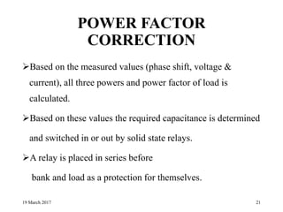POWER FACTOR
CORRECTION
Based on the measured values (phase shift, voltage &
current), all three powers and power factor of load is
calculated.
Based on these values the required capacitance is determined
and switched in or out by solid state relays.
A relay is placed in series before
bank and load as a protection for themselves.
19 March 2017 21
 