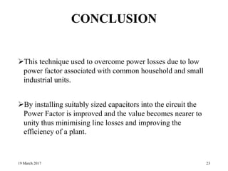CONCLUSION
This technique used to overcome power losses due to low
power factor associated with common household and small
industrial units.
By installing suitably sized capacitors into the circuit the
Power Factor is improved and the value becomes nearer to
unity thus minimising line losses and improving the
efficiency of a plant.
19 March 2017 23
 