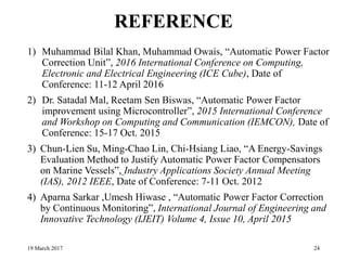 REFERENCE
1) Muhammad Bilal Khan, Muhammad Owais, “Automatic Power Factor
Correction Unit”, 2016 International Conference on Computing,
Electronic and Electrical Engineering (ICE Cube), Date of
Conference: 11-12 April 2016
2) Dr. Satadal Mal, Reetam Sen Biswas, “Automatic Power Factor
improvement using Microcontroller”, 2015 International Conference
and Workshop on Computing and Communication (IEMCON), Date of
Conference: 15-17 Oct. 2015
3) Chun-Lien Su, Ming-Chao Lin, Chi-Hsiang Liao, “A Energy-Savings
Evaluation Method to Justify Automatic Power Factor Compensators
on Marine Vessels”, Industry Applications Society Annual Meeting
(IAS), 2012 IEEE, Date of Conference: 7-11 Oct. 2012
4) Aparna Sarkar ,Umesh Hiwase , “Automatic Power Factor Correction
by Continuous Monitoring”, International Journal of Engineering and
Innovative Technology (IJEIT) Volume 4, Issue 10, April 2015
19 March 2017 24
 