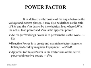 POWER FACTOR
It is defined as the cosine of the angle between the
voltage and current phases. It may also be defined as the ratio
of kW and the kVA drawn by the electrical load where kW is
the actual load power and kVA is the apparent power.
Active (or Working) Power is to perform the useful work. --
kW
Reactive Power is to create and maintain electro-magnetic
fields produced by magnetic Equipment. -- kVAR
Apparent (or Total) Power is the vector sum of the active
power and reactive power. -- kVA
19 March 2017 4
 