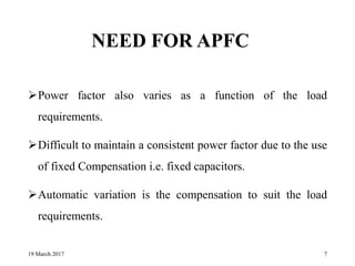 NEED FOR APFC
Power factor also varies as a function of the load
requirements.
Difficult to maintain a consistent power factor due to the use
of fixed Compensation i.e. fixed capacitors.
Automatic variation is the compensation to suit the load
requirements.
19 March 2017 7
 