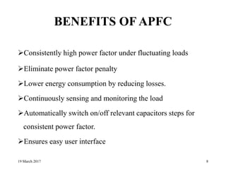BENEFITS OF APFC
Consistently high power factor under fluctuating loads
Eliminate power factor penalty
Lower energy consumption by reducing losses.
Continuously sensing and monitoring the load
Automatically switch on/off relevant capacitors steps for
consistent power factor.
Ensures easy user interface
19 March 2017 8
 