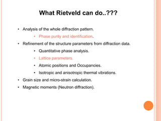 What Rietveld can do..???
• Analysis of the whole diffraction pattern.
• Phase purity and identification.
• Refinement of the structure parameters from diffraction data.
• Quantitative phase analysis.
• Lattice parameters.
• Atomic positions and Occupancies.
• Isotropic and anisotropic thermal vibrations.
• Grain size and micro-strain calculation.
• Magnetic moments (Neutron diffraction).
 