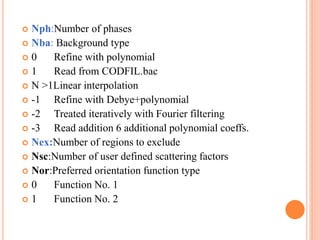  Nph:Number of phases
 Nba: Background type
 0 Refine with polynomial
 1 Read from CODFIL.bac
 N >1Linear interpolation
 -1 Refine with Debye+polynomial
 -2 Treated iteratively with Fourier filtering
 -3 Read addition 6 additional polynomial coeffs.
 Nex:Number of regions to exclude
 Nsc:Number of user defined scattering factors
 Nor:Preferred orientation function type
 0 Function No. 1
 1 Function No. 2
 