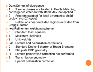  Dum:Control of divergence
 1 If some phases are treated in Profile Matching,
convergence criterion with stand. dev. not applied
 2 Program stopped for local divergence: chi2(i-
cycle+1)>chi2(i-cycle)
 3 Reflections near excluded regions excluded from
Bragg R-factor
 Iwg:Refinement weighting scheme
 0 Standard least squares
 1 Maximum likelihood
 2 Unit weights
 Ilo: Lorentz and polarization corrections
 0 Standard Debye-Scherrer or Bragg Brentano
 1 Flat plate PSD geometry
 -1 Lorentz-polarization correction not performed
 2 Transmission geometry
 3 Special polarization correction
 