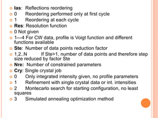  Ias: Reflections reordering
 0 Reordering performed only at first cycle
 1 Reordering at each cycle
 Res: Resolution function
 0 Not given
 1—4 For CW data, profile is Voigt function and different
functions available
 Ste: Number of data points reduction factor
 1,2..N If Ste>1, number of data points and therefore step
size reduced by factor Ste
 Nre: Number of constrained parameters
 Cry: Single crystal job
 0 Only integrated intensity given, no profile parameters
 1 Refinement with single crystal data or int. intensities
 2 Montecarlo search for starting configuration, no least
squares
 3 Simulated annealing optimization method
 