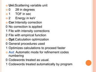  Uni:Scattering variable unit
 0 2θ in degrees
 1 TOF in sec
 2 Energy in keV
 Cor:Intensity correction
0 No correction is applied
1 File with intensity corrections
2 File with empirical function
 Opt:Calculation optimization
0 General procedures used
1 Optimizes calculations to proceed faster
 Aut: Automatic mode for refinement codes
numbering
0 Codewords treated as usual.
1 Codewords treated automatically by program
 