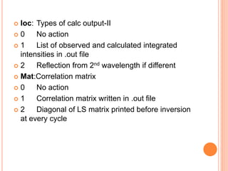  Ioc: Types of calc output-II
 0 No action
 1 List of observed and calculated integrated
intensities in .out file
 2 Reflection from 2nd wavelength if different
 Mat:Correlation matrix
 0 No action
 1 Correlation matrix written in .out file
 2 Diagonal of LS matrix printed before inversion
at every cycle
 