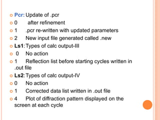 Pcr: Update of .pcr
 0 after refinement
 1 .pcr re-written with updated parameters
 2 New input file generated called .new
 Ls1:Types of calc output-III
 0 No action
 1 Reflection list before starting cycles written in
.out file
 Ls2:Types of calc output-IV
 0 No action
 1 Corrected data list written in .out file
 4 Plot of diffraction pattern displayed on the
screen at each cycle
 