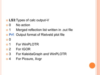  LS3:Types of calc output-V
 0 No action
 1 Merged reflection list written in .out file
 Prf: Output format of Rietveld plot file
 0
 1 For WinPLOTR
 2 For IGOR
 3 For KaleidaGraph and WinPLOTR
 4 For Picsure, Xvgr
 