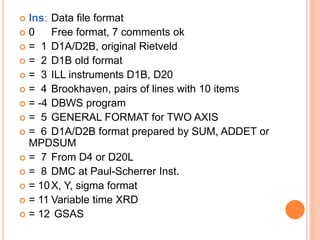  Ins: Data file format
 0 Free format, 7 comments ok
 = 1 D1A/D2B, original Rietveld
 = 2 D1B old format
 = 3 ILL instruments D1B, D20
 = 4 Brookhaven, pairs of lines with 10 items
 = -4 DBWS program
 = 5 GENERAL FORMAT for TWO AXIS
 = 6 D1A/D2B format prepared by SUM, ADDET or
MPDSUM
 = 7 From D4 or D20L
 = 8 DMC at Paul-Scherrer Inst.
 = 10X, Y, sigma format
 = 11 Variable time XRD
 = 12 GSAS
 