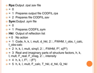  Rpa:Output .rpa/.sav file
 = 0
 = 1 Prepares output file CODFIL.rpa
 = 2 Prepares file CODFIL.sav
 Sym:Output .sym file
 = 0
 = 1 Prepares CODFIL.sym
 Hkl: Output of reflection list
 = 0 No action
 = 1 Code, h, k, l, mult, d_hkl, 2 , FWHM, I_obs, I_calc,
I_obs-calc
 = 2 h, k, l, mult, sinq/l, 2 , FWHM, F2, s(F2)
 = 3 Real and imaginary parts of structure factors, h, k,
l, mult, F_real, F_imag, 2 , intensity
 = 4 h, k, l, F2, (F2)
 = 5 h, k, l, mult, F_calc, T_hkl, d_hkl, Q_hkl
 