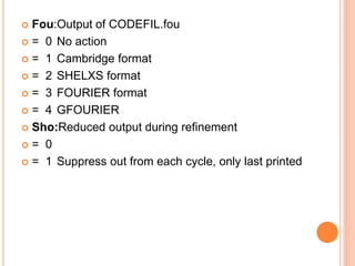  Fou:Output of CODEFIL.fou
 = 0 No action
 = 1 Cambridge format
 = 2 SHELXS format
 = 3 FOURIER format
 = 4 GFOURIER
 Sho:Reduced output during refinement
 = 0
 = 1 Suppress out from each cycle, only last printed
 