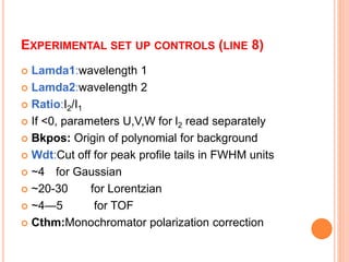 EXPERIMENTAL SET UP CONTROLS (LINE 8)
 Lamda1:wavelength 1
 Lamda2:wavelength 2
 Ratio:I2/I1
 If <0, parameters U,V,W for l2 read separately
 Bkpos: Origin of polynomial for background
 Wdt:Cut off for peak profile tails in FWHM units
 ~4 for Gaussian
 ~20-30 for Lorentzian
 ~4—5 for TOF
 Cthm:Monochromator polarization correction
 