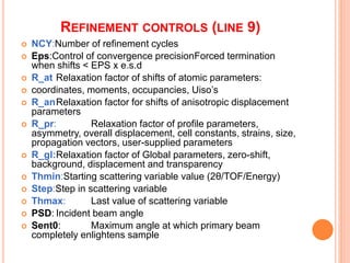 REFINEMENT CONTROLS (LINE 9)
 NCY:Number of refinement cycles
 Eps:Control of convergence precisionForced termination
when shifts < EPS x e.s.d
 R_at Relaxation factor of shifts of atomic parameters:
 coordinates, moments, occupancies, Uiso’s
 R_anRelaxation factor for shifts of anisotropic displacement
parameters
 R_pr: Relaxation factor of profile parameters,
asymmetry, overall displacement, cell constants, strains, size,
propagation vectors, user-supplied parameters
 R_gl:Relaxation factor of Global parameters, zero-shift,
background, displacement and transparency
 Thmin:Starting scattering variable value (2θ/TOF/Energy)
 Step:Step in scattering variable
 Thmax: Last value of scattering variable
 PSD: Incident beam angle
 Sent0: Maximum angle at which primary beam
completely enlightens sample
 