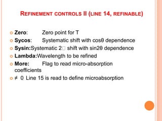 REFINEMENT CONTROLS II (LINE 14, REFINABLE)
 Zero: Zero point for T
 Sycos: Systematic shift with cosθ dependence
 Sysin:Systematic 2 shift with sin2θ dependence
 Lambda:Wavelength to be refined
 More: Flag to read micro-absorption
coefficients
 ≠ 0 Line 15 is read to define microabsorption
 