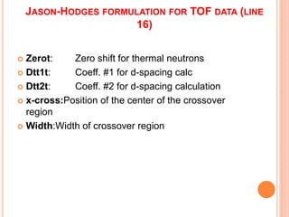 JASON-HODGES FORMULATION FOR TOF DATA (LINE
16)
 Zerot: Zero shift for thermal neutrons
 Dtt1t: Coeff. #1 for d-spacing calc
 Dtt2t: Coeff. #2 for d-spacing calculation
 x-cross:Position of the center of the crossover
region
 Width:Width of crossover region
 