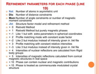 REFINEMENT PARAMETERS FOR EACH PHASE (LINE
19)
 Nat: Number of atoms in asymmetric unit
 Dis: Number of distance constraints
 Mom:Number of angle constraints or number of magnetic
moment constraints
 Jbt: Structure factor model and refinement method
 = 0 Rietveld Method
 = 1 Rietveld Method but purely magnetic phases
 = -1 Like 1 but with extra parameters in spherical coordinates
 = 2 Profile matching mode with constant scale factor
 = -2 Like 2 but modulus instead of intensity given in .hkl file
 = 3 Profile matching with constant relative intensities
 = -3 Like 3 but modulus instead of intensity given in .hkl file
 = 4 Intensities of nuclear reflections are calculated from Rigid
body groups
 = 5 Intensities of magnetic reflections calculated from conical
magnetic structures in real space
 = 10 Phase can contain nuclear and magnetic contributions
 = 15 Phase is treated as commensurate modulated crystal
structure
 