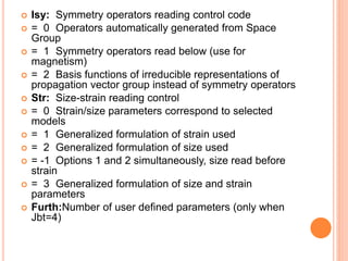  Isy: Symmetry operators reading control code
 = 0 Operators automatically generated from Space
Group
 = 1 Symmetry operators read below (use for
magnetism)
 = 2 Basis functions of irreducible representations of
propagation vector group instead of symmetry operators
 Str: Size-strain reading control
 = 0 Strain/size parameters correspond to selected
models
 = 1 Generalized formulation of strain used
 = 2 Generalized formulation of size used
 = -1 Options 1 and 2 simultaneously, size read before
strain
 = 3 Generalized formulation of size and strain
parameters
 Furth:Number of user defined parameters (only when
Jbt=4)
 
