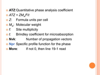  ATZ:Quantitative phase analysis coefficient
 ATZ = ZMwf2/t
 Z: Formula units per cell
 Mw: Molecular weight
 f: Site multiplicity
 t: Brindley coefficient for microabsorption
 Nvk: Number of propagation vectors
 Npr Specific profile function for the phase
 More: If not 0, then line 19-1 read
 