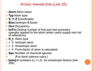 ATOMIC PARAMETERS (LINE 25)
 Atom:Atom name
 Typ:Atom type
 X, Y, Z:Coordinates
 Biso:Isotropic B factor
 Occ:Occupancy
 In/Fin:Ordinal number of first and last symmetry
operator applied to the atom (when users supply own list
of reflections)
 N_t: Atom type
 = 0 Isotropic atom
 = 2 Anisotropic atom
 = 4 Form-factor of atom is calculated
 Spc:Number of chemical species
 (For bond valence calcs.)
 betaij:6 numbers (i,j =1,2) for anisotropic factors (line
25b)
 