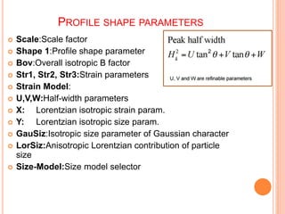 PROFILE SHAPE PARAMETERS
 Scale:Scale factor
 Shape 1:Profile shape parameter
 Bov:Overall isotropic B factor
 Str1, Str2, Str3:Strain parameters
 Strain Model:
 U,V,W:Half-width parameters
 X: Lorentzian isotropic strain param.
 Y: Lorentzian isotropic size param.
 GauSiz:Isotropic size parameter of Gaussian character
 LorSiz:Anisotropic Lorentzian contribution of particle
size
 Size-Model:Size model selector
 